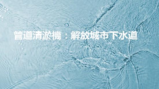 管道清淤機：解放城市下水道的超級利器！